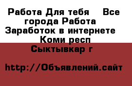 Работа Для тебя  - Все города Работа » Заработок в интернете   . Коми респ.,Сыктывкар г.